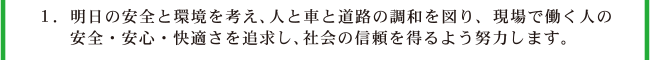 1.明日の安全と環境を考え、人と車と道路の調和を図り、職場で働く人の安全・衛生・快適さを追求し、社会の信頼を得るよう努力します。