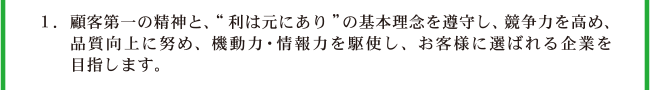 1.本業に専念し、基本理念“利は元にあり”の初心を忘れず、競争力を強化し、品質向上に努め、機動力・情報力を駆使し、お客様に選ばれる企業を目指します。