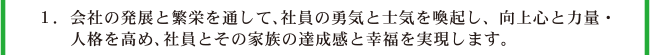 1.会社の発展と繁栄を通して、社員の勇気と士気を喚起し、向上心と力量・人格を高め、社員とその家族の達成感と幸福を実現します。