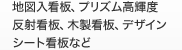地図入看板、プリズム高輝度反射看板、
木製看板、デザインシート看板など