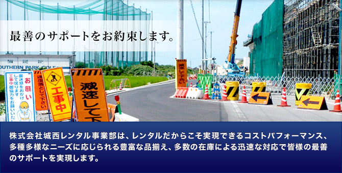 最善のサポートをお約束します。株式会社城西レンタル事業部は、レンタルだからこそ実現できるコストパフォーマンス、多種多様なニーズに応じられる豊富な品揃え、多数の在庫による迅速な対応で皆様の最善のサポートを実現します。