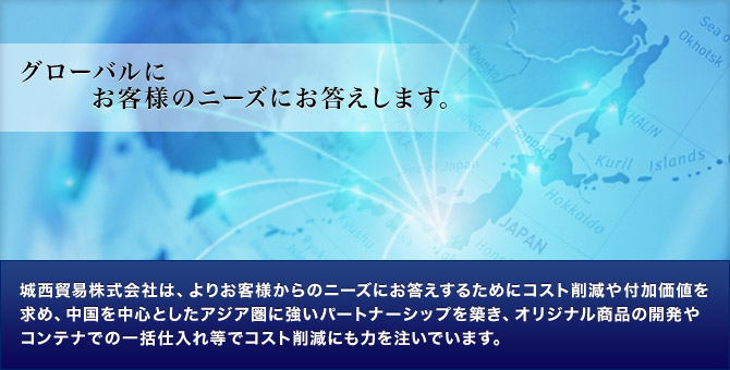 グローバルにお客様のニーズにお答えします。城西貿易株式会社は、よりお客様からのニーズにお答えするためにコスト削減や付加価値を求め、中国を中心としたアジア圏に強いパートナーシップを築き、オリジナル商品の開発やコンテナでの一括仕入れ等でコスト削減にも力を注いでいます。